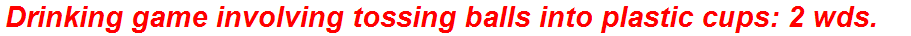 Drinking game involving tossing balls into plastic cups: 2 wds.