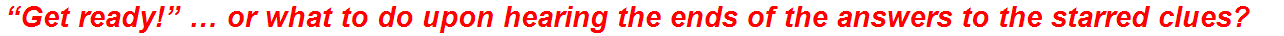 “Get ready!” … or what to do upon hearing the ends of the answers to the starred clues?