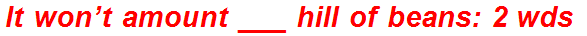 It won’t amount ___ hill of beans: 2 wds.