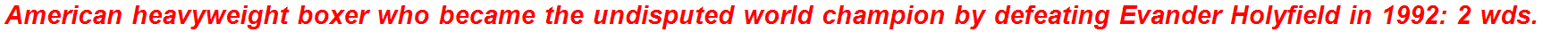 American heavyweight boxer who became the undisputed world champion by defeating Evander Holyfield in 1992: 2 wds.