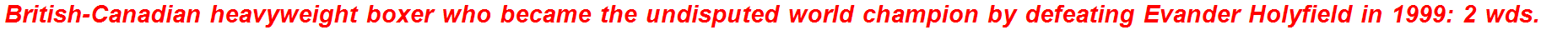 British-Canadian heavyweight boxer who became the undisputed world champion by defeating Evander Holyfield in 1999: 2 wds.