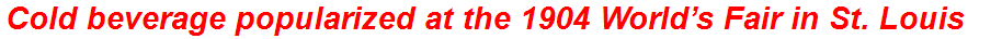 Cold beverage popularized at the 1904 World’s Fair in St. Louis