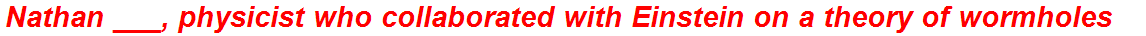 Nathan ___, physicist who collaborated with Einstein on a theory of wormholes