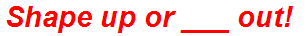 Shape up or ___ out!