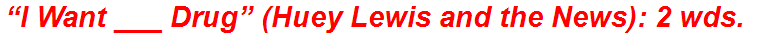 “I Want ___ Drug” (Huey Lewis and the News): 2 wds.