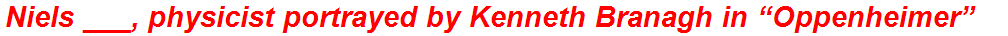 Niels ___, physicist portrayed by Kenneth Branagh in “Oppenheimer”