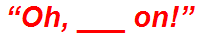 “Oh, ___ on!”