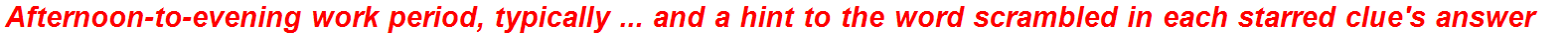 Afternoon-to-evening work period, typically ... and a hint to the word scrambled in each starred clue's answer
