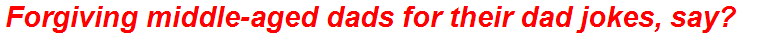 Forgiving middle-aged dads for their dad jokes, say?