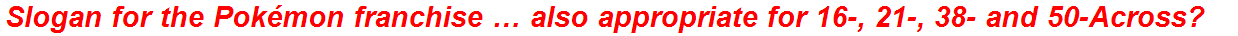 Slogan for the Pokémon franchise … also appropriate for 16-, 21-, 38- and 50-Across?