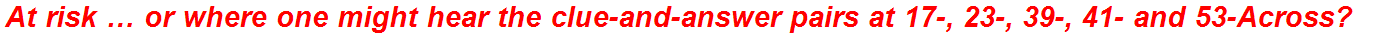 At risk … or where one might hear the clue-and-answer pairs at 17-, 23-, 39-, 41- and 53-Across?