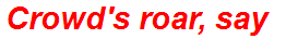 Crowd's roar, say