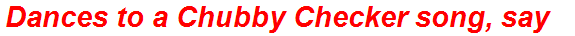 Dances to a Chubby Checker song, say