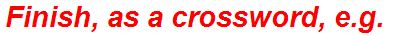 Finish, as a crossword, e.g.