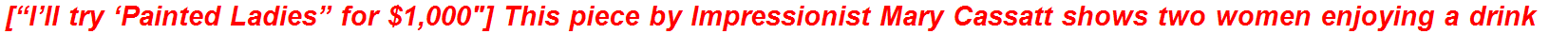 [“I’ll try ‘Painted Ladies” for $1,000″] This piece by Impressionist Mary Cassatt shows two women enjoying a drink