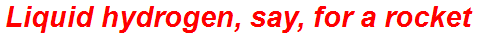 Liquid hydrogen, say, for a rocket