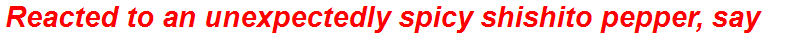 Reacted to an unexpectedly spicy shishito pepper, say