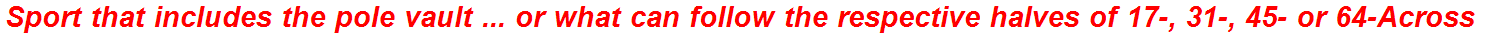 Sport that includes the pole vault ... or what can follow the respective halves of 17-, 31-, 45- or 64-Across