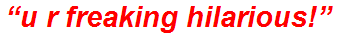 “u r freaking hilarious!”