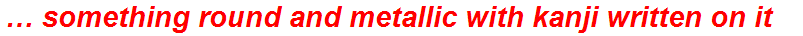 … something round and metallic with kanji written on it