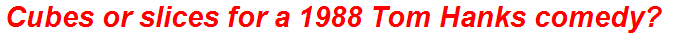 Cubes or slices for a 1988 Tom Hanks comedy?
