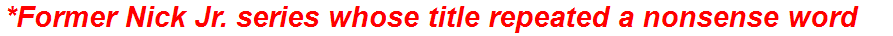 *Former Nick Jr. series whose title repeated a nonsense word