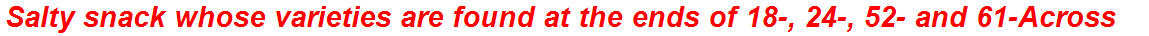 Salty snack whose varieties are found at the ends of 18-, 24-, 52- and 61-Across