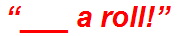 “___ a roll!”