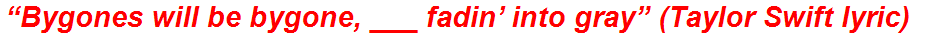 “Bygones will be bygone, ___ fadin’ into gray” (Taylor Swift lyric)