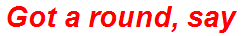 Got a round, say