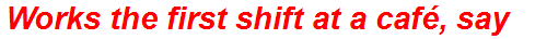 Works the first shift at a café, say
