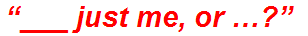 “___ just me, or …?”