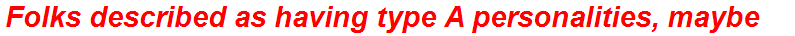 Folks described as having type A personalities, maybe