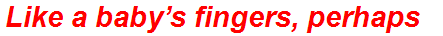 Like a baby’s fingers, perhaps