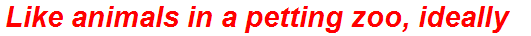 Like animals in a petting zoo, ideally