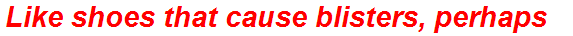 Like shoes that cause blisters, perhaps